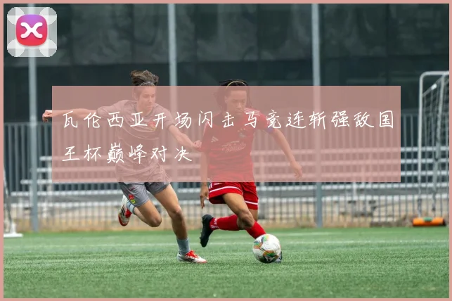 瓦伦西亚开场闪击马竞连斩强敌国王杯巅峰对决