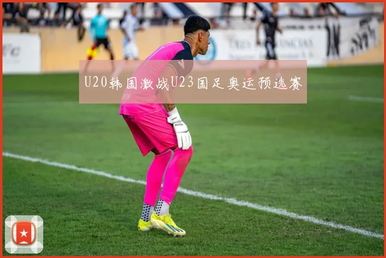 U20韩国激战U23国足奥运预选赛