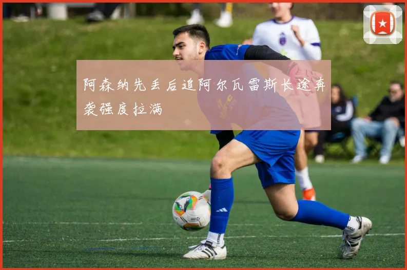 阿森纳先丢后追阿尔瓦雷斯长途奔袭强度拉满