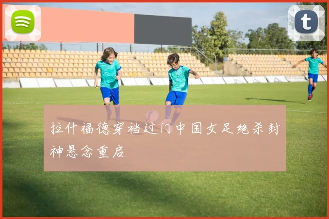 拉什福德穿裆过门中国女足绝杀封神悬念重启