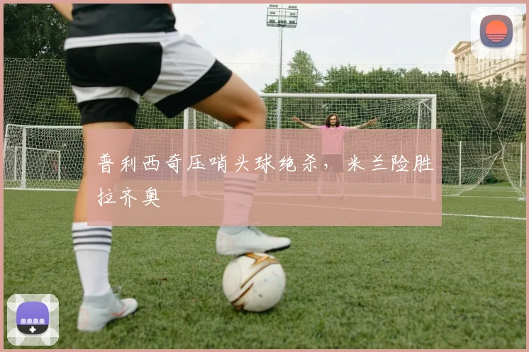 普利西奇压哨头球绝杀，米兰险胜拉齐奥
