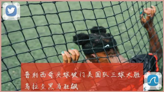 普利西奇头球破门美国队三球大胜乌拉圭黑马狂飙