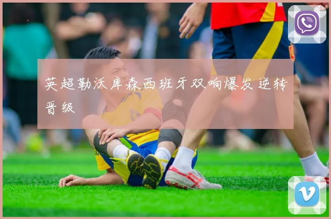 英超勒沃库森西班牙双响爆发逆转晋级