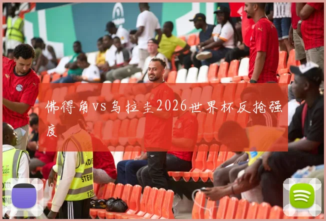 佛得角vs乌拉圭2026世界杯反抢强度