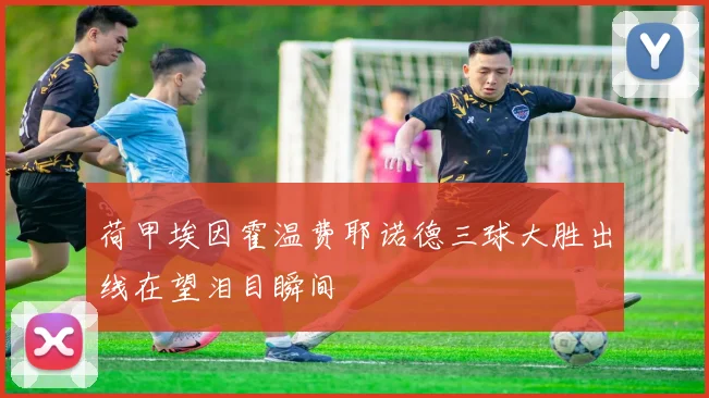 荷甲埃因霍温费耶诺德三球大胜出线在望泪目瞬间