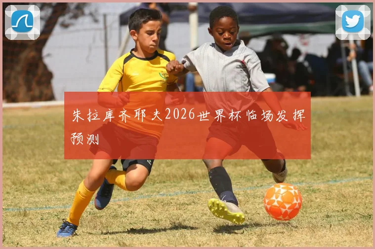 朱拉库齐耶夫2026世界杯临场发挥预测