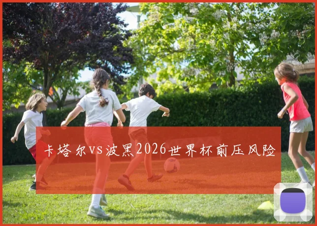 卡塔尔vs波黑2026世界杯前压风险