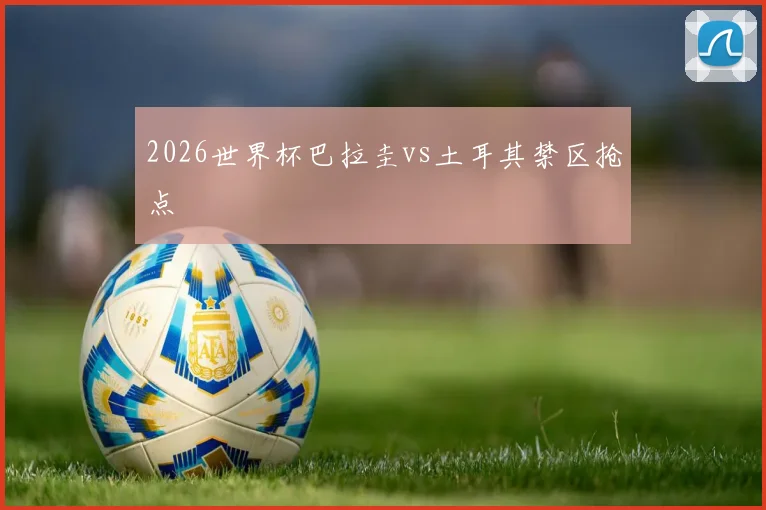 2026世界杯巴拉圭vs土耳其禁区抢点