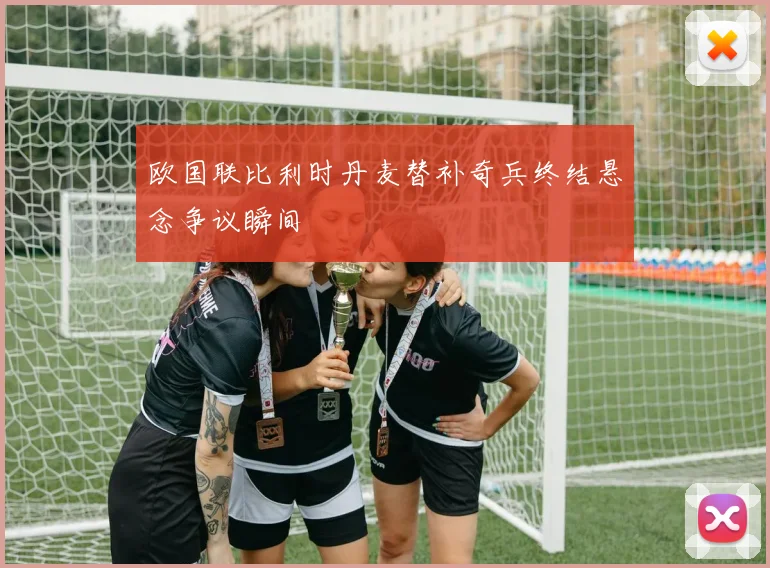 欧国联比利时丹麦替补奇兵终结悬念争议瞬间