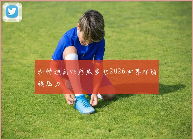 科特迪瓦vs厄瓜多尔2026世界杯防线压力