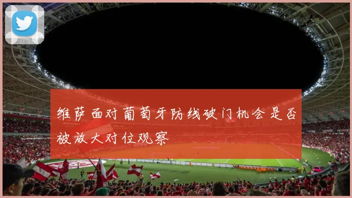 维萨面对葡萄牙防线破门机会是否被放大对位观察