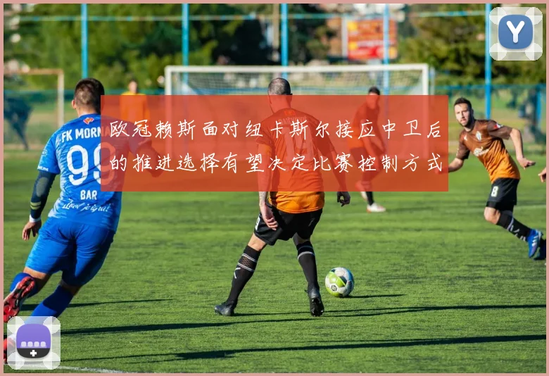 欧冠赖斯面对纽卡斯尔接应中卫后的推进选择有望决定比赛控制方式
