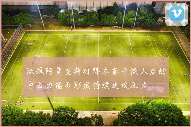 欧冠阿贾克斯对阵本菲卡换人后的冲击力能否形成持续进攻压力