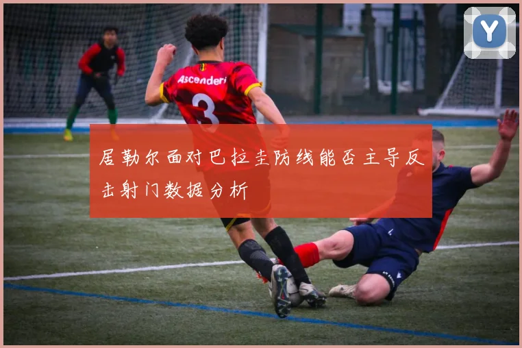 居勒尔面对巴拉圭防线能否主导反击射门数据分析