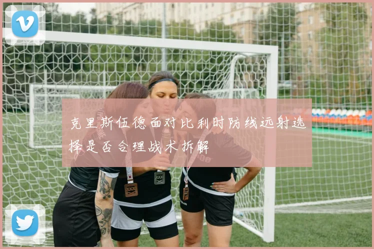 克里斯伍德面对比利时防线远射选择是否合理战术拆解