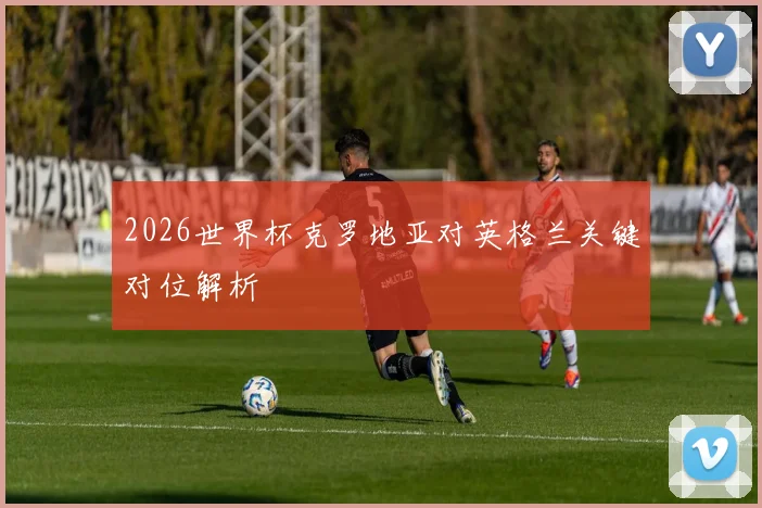 2026世界杯克罗地亚对英格兰关键对位解析
