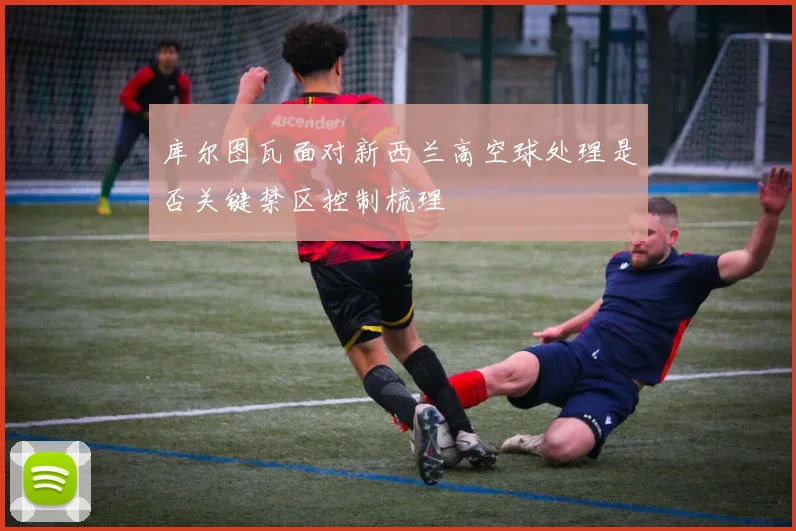 库尔图瓦面对新西兰高空球处理是否关键禁区控制梳理