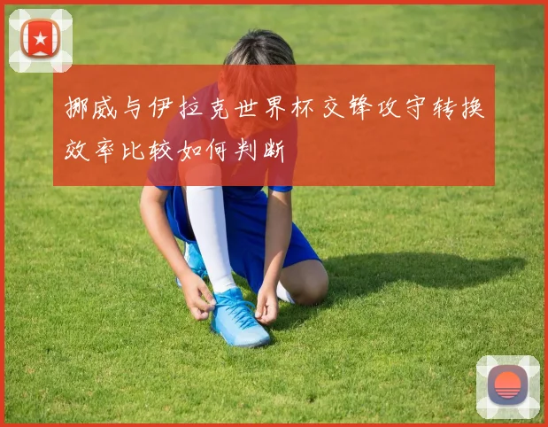 挪威与伊拉克世界杯交锋攻守转换效率比较如何判断