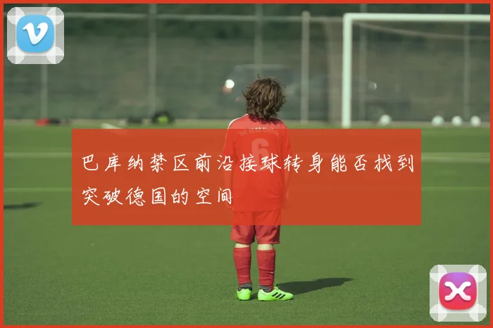 巴库纳禁区前沿接球转身能否找到突破德国的空间