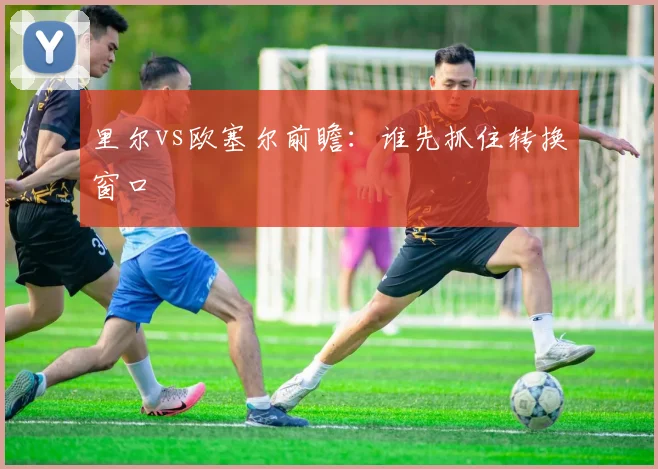 里尔vs欧塞尔前瞻：谁先抓住转换窗口