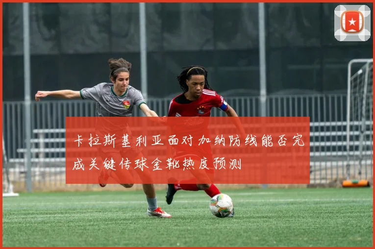 卡拉斯基利亚面对加纳防线能否完成关键传球金靴热度预测