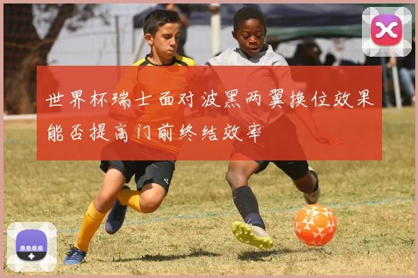 世界杯瑞士面对波黑两翼换位效果能否提高门前终结效率