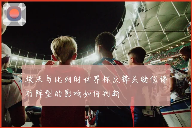 埃及与比利时世界杯交锋关键伤停对阵型的影响如何判断