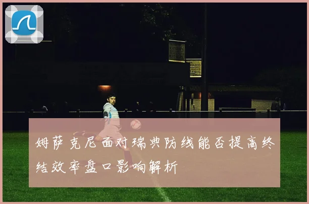 姆萨克尼面对瑞典防线能否提高终结效率盘口影响解析