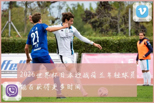 2026世界杯日本迎战荷兰年轻球员能否获得更多时间
