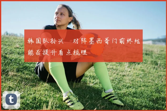 韩国队孙兴慜对阵墨西哥门前终结能否提升看点梳理