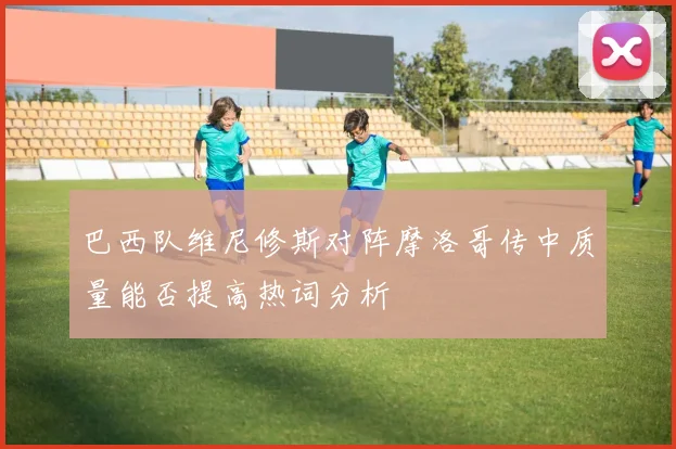 巴西队维尼修斯对阵摩洛哥传中质量能否提高热词分析