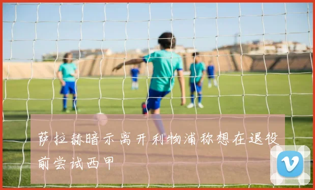 萨拉赫暗示离开利物浦称想在退役前尝试西甲