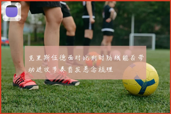 克里斯伍德面对比利时防线能否带动进攻节奏首发悬念梳理