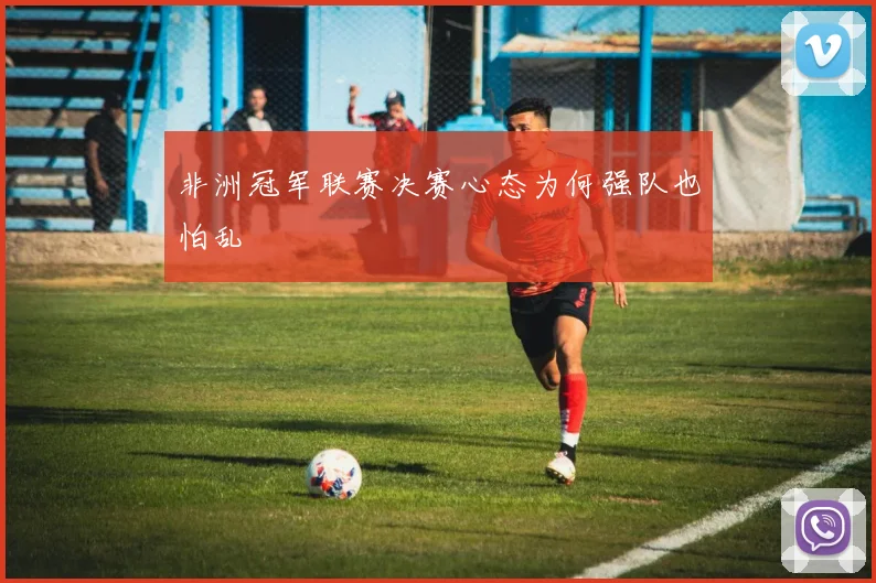 非洲冠军联赛决赛心态为何强队也怕乱