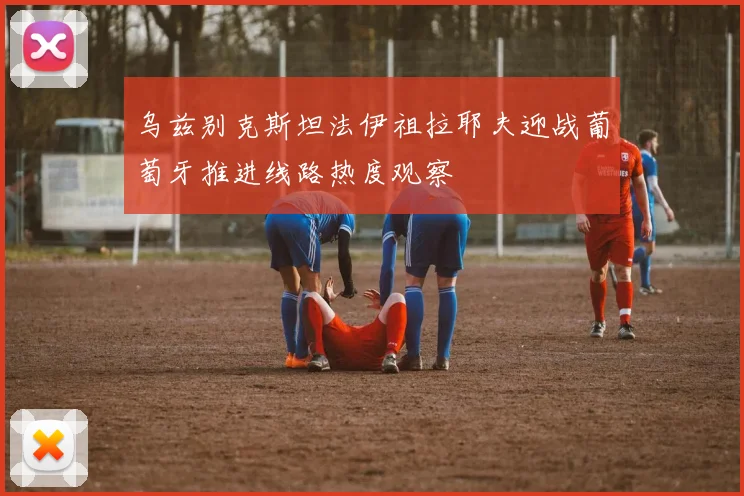 乌兹别克斯坦法伊祖拉耶夫迎战葡萄牙推进线路热度观察