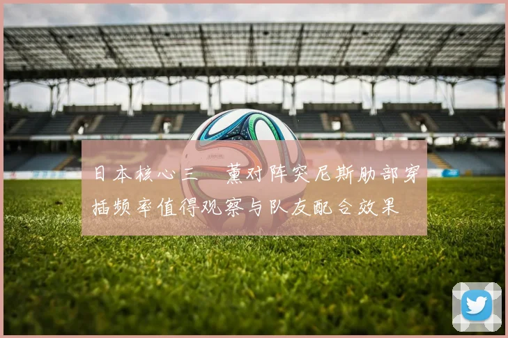 日本核心三笘薰对阵突尼斯肋部穿插频率值得观察与队友配合效果