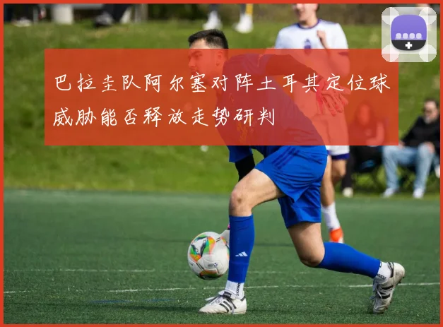 巴拉圭队阿尔塞对阵土耳其定位球威胁能否释放走势研判