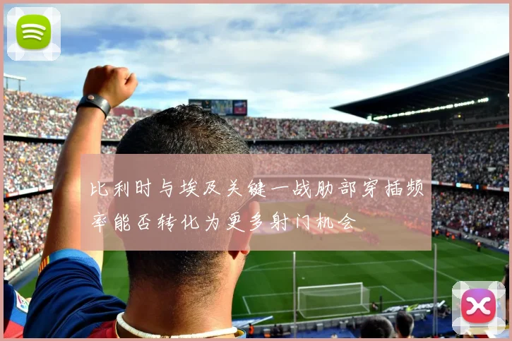 比利时与埃及关键一战肋部穿插频率能否转化为更多射门机会