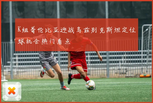 K组哥伦比亚迎战乌兹别克斯坦定位球机会热门看点