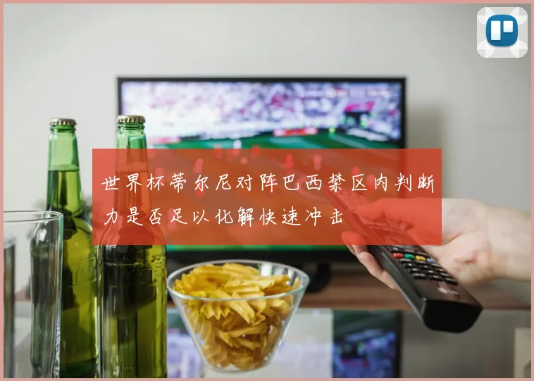 世界杯蒂尔尼对阵巴西禁区内判断力是否足以化解快速冲击