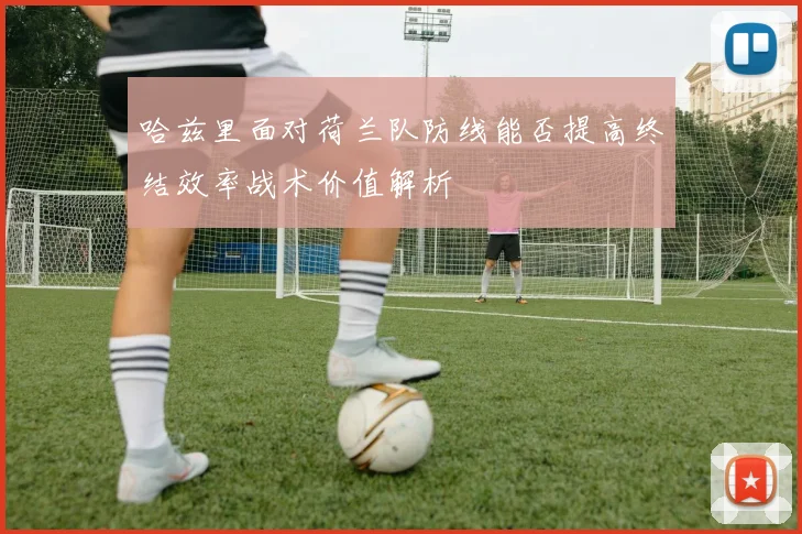 哈兹里面对荷兰队防线能否提高终结效率战术价值解析