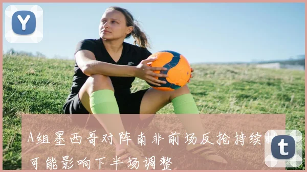 A组墨西哥对阵南非前场反抢持续性可能影响下半场调整