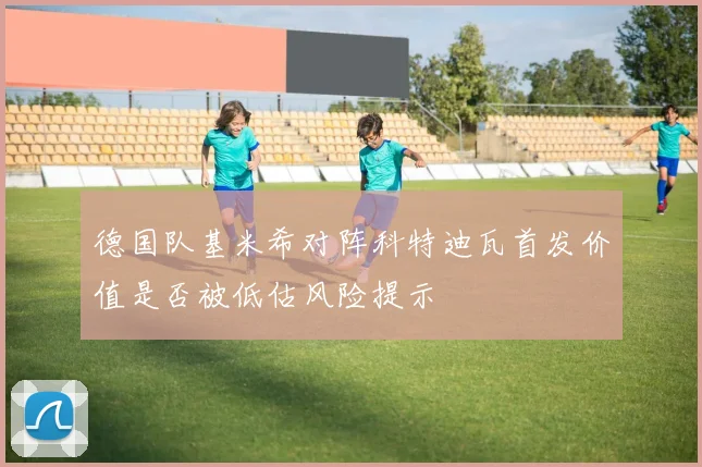 德国队基米希对阵科特迪瓦首发价值是否被低估风险提示