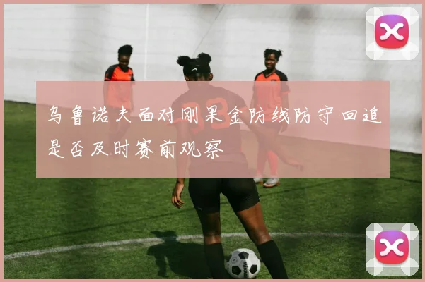 乌鲁诺夫面对刚果金防线防守回追是否及时赛前观察