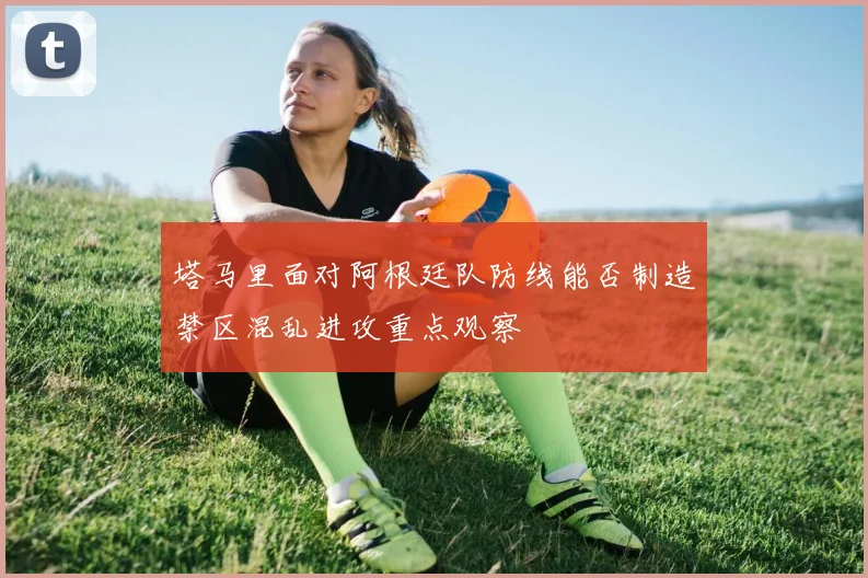 塔马里面对阿根廷队防线能否制造禁区混乱进攻重点观察