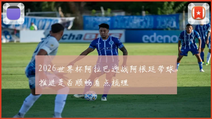 2026世界杯阿拉巴迎战阿根廷带球推进是否顺畅看点梳理