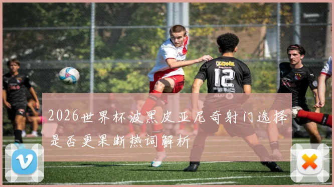 2026世界杯波黑皮亚尼奇射门选择是否更果断热词解析