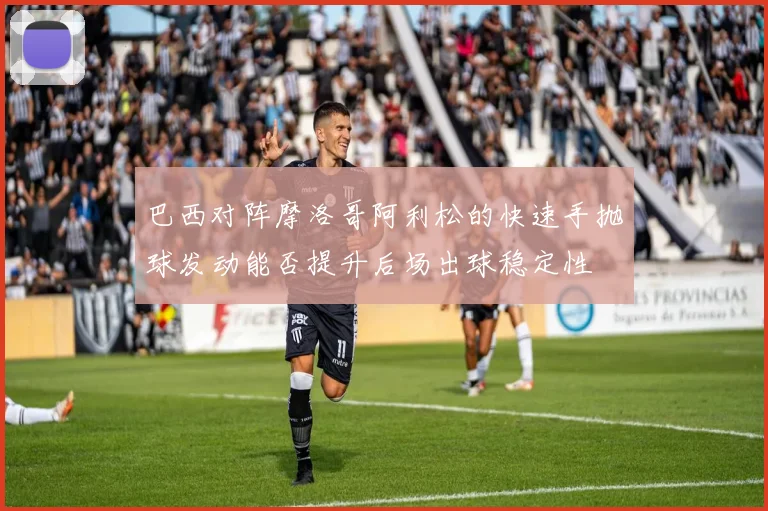 巴西对阵摩洛哥阿利松的快速手抛球发动能否提升后场出球稳定性