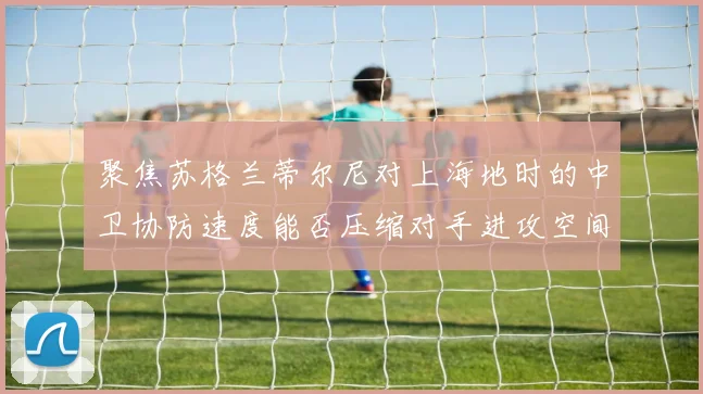聚焦苏格兰蒂尔尼对上海地时的中卫协防速度能否压缩对手进攻空间