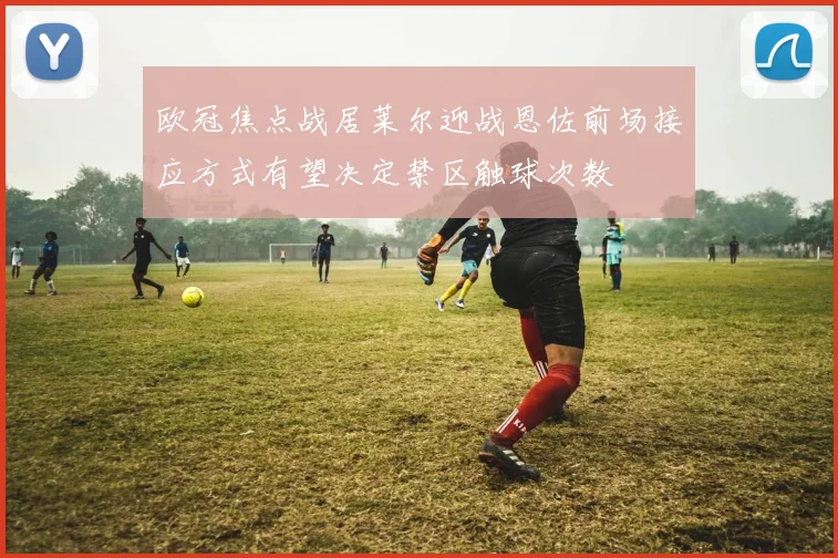 欧冠焦点战居莱尔迎战恩佐前场接应方式有望决定禁区触球次数